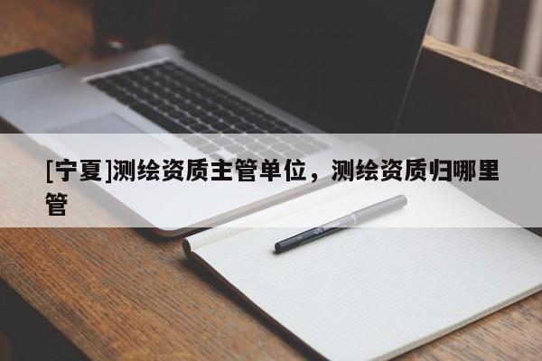 [寧夏]測繪資質(zhì)主管單位，測繪資質(zhì)歸哪里管