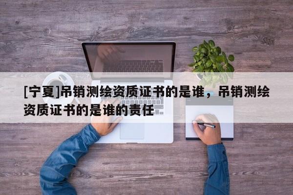 [寧夏]吊銷測繪資質(zhì)證書的是誰，吊銷測繪資質(zhì)證書的是誰的責(zé)任