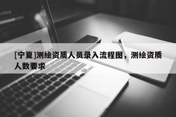 [寧夏]測繪資質(zhì)人員錄入流程圖，測繪資質(zhì)人數(shù)要求
