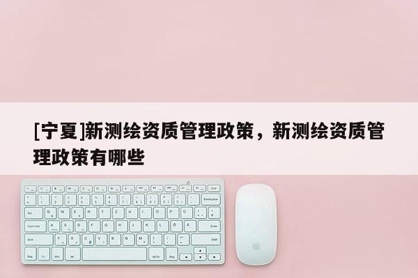 [寧夏]新測(cè)繪資質(zhì)管理政策，新測(cè)繪資質(zhì)管理政策有哪些