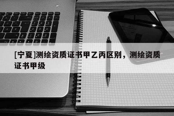 [寧夏]測繪資質(zhì)證書甲乙丙區(qū)別，測繪資質(zhì)證書甲級
