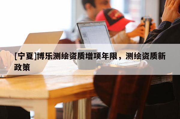 [寧夏]博樂測(cè)繪資質(zhì)增項(xiàng)年限，測(cè)繪資質(zhì)新政策