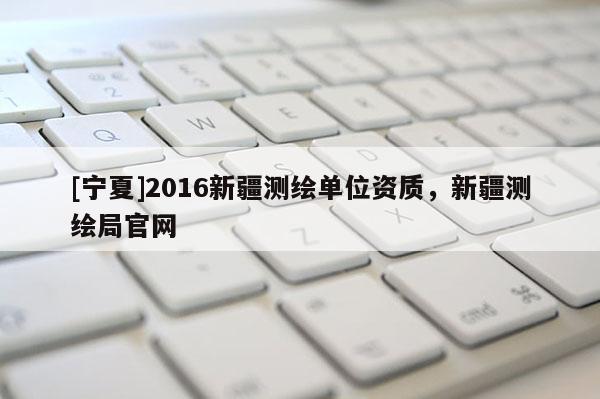 [寧夏]2016新疆測繪單位資質(zhì)，新疆測繪局官網(wǎng)
