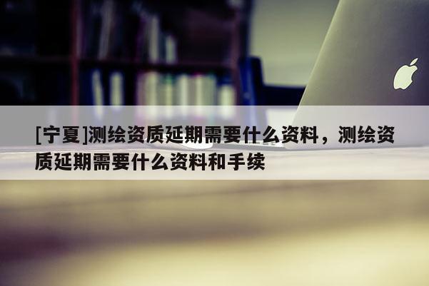[寧夏]測(cè)繪資質(zhì)延期需要什么資料，測(cè)繪資質(zhì)延期需要什么資料和手續(xù)