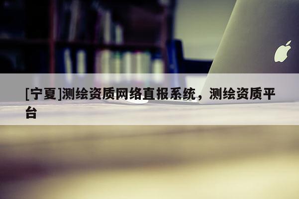 [寧夏]測(cè)繪資質(zhì)網(wǎng)絡(luò)直報(bào)系統(tǒng)，測(cè)繪資質(zhì)平臺(tái)