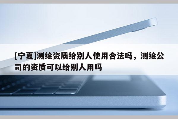 [寧夏]測(cè)繪資質(zhì)給別人使用合法嗎，測(cè)繪公司的資質(zhì)可以給別人用嗎