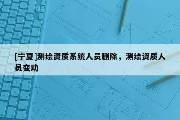 [寧夏]測繪資質(zhì)系統(tǒng)人員刪除，測繪資質(zhì)人員變動(dòng)