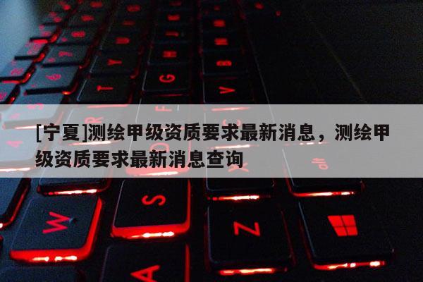 [寧夏]測繪甲級資質(zhì)要求最新消息，測繪甲級資質(zhì)要求最新消息查詢
