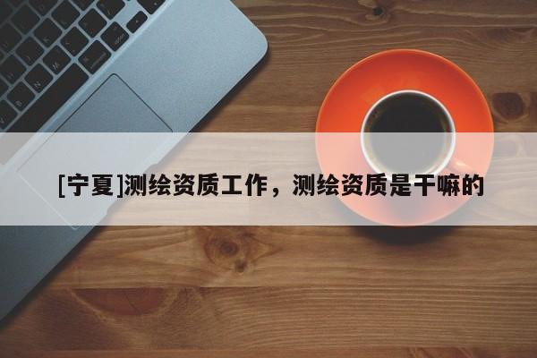 [寧夏]測繪資質工作，測繪資質是干嘛的