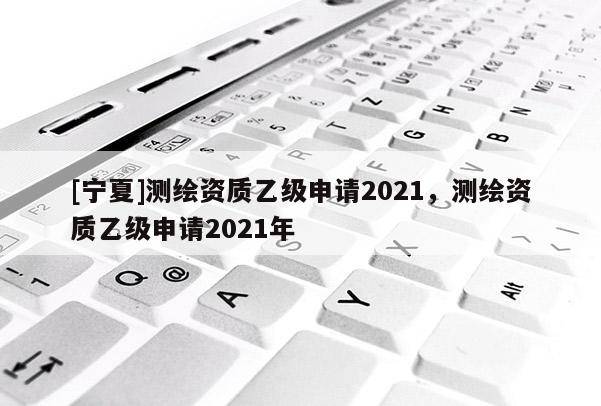 [寧夏]測(cè)繪資質(zhì)乙級(jí)申請(qǐng)2021，測(cè)繪資質(zhì)乙級(jí)申請(qǐng)2021年