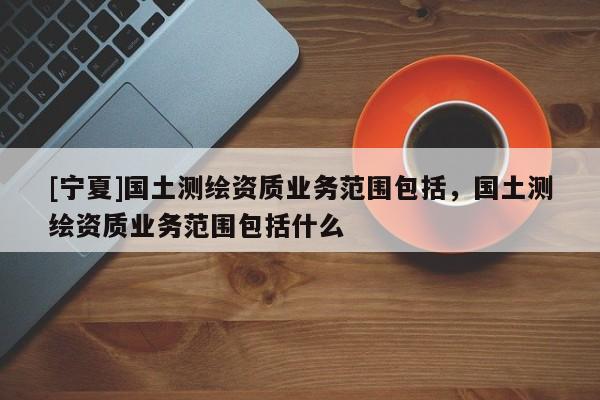 [寧夏]國土測繪資質(zhì)業(yè)務(wù)范圍包括，國土測繪資質(zhì)業(yè)務(wù)范圍包括什么