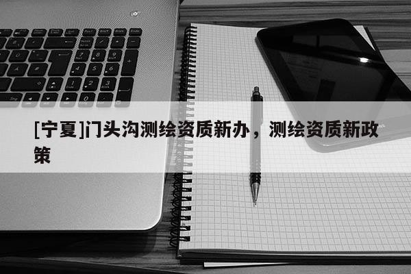 [寧夏]門頭溝測繪資質(zhì)新辦，測繪資質(zhì)新政策