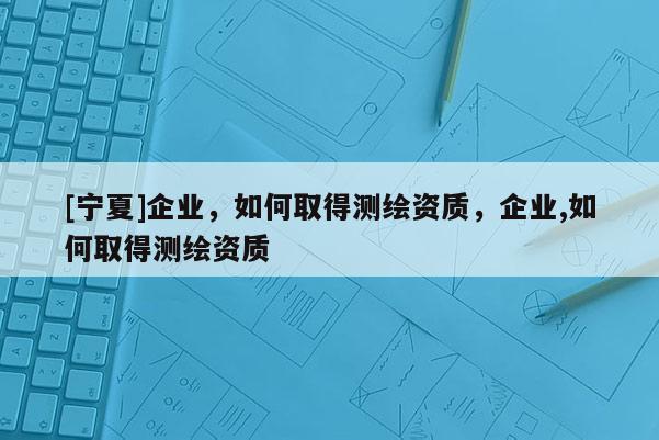 [寧夏]企業(yè)，如何取得測(cè)繪資質(zhì)，企業(yè),如何取得測(cè)繪資質(zhì)