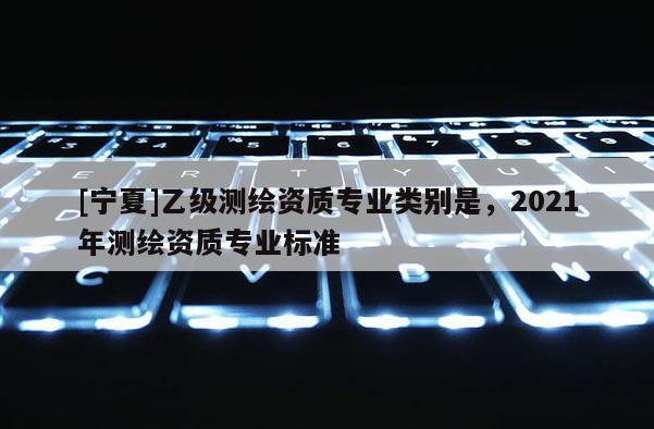 [寧夏]乙級(jí)測繪資質(zhì)專業(yè)類別是，2021年測繪資質(zhì)專業(yè)標(biāo)準(zhǔn)