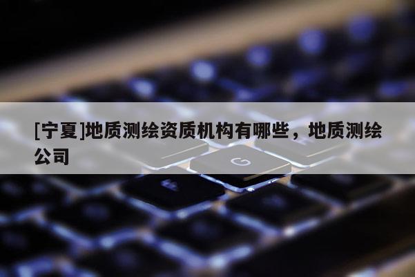 [寧夏]地質測繪資質機構有哪些，地質測繪公司