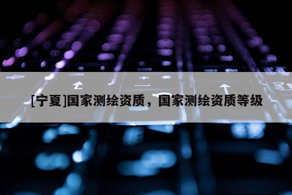 [寧夏]國家測繪資質(zhì)，國家測繪資質(zhì)等級