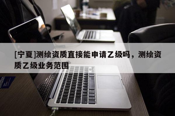 [寧夏]測繪資質(zhì)直接能申請乙級嗎，測繪資質(zhì)乙級業(yè)務范圍