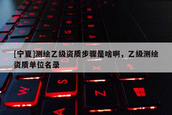 [寧夏]測繪乙級資質(zhì)步驟是啥啊，乙級測繪資質(zhì)單位名錄