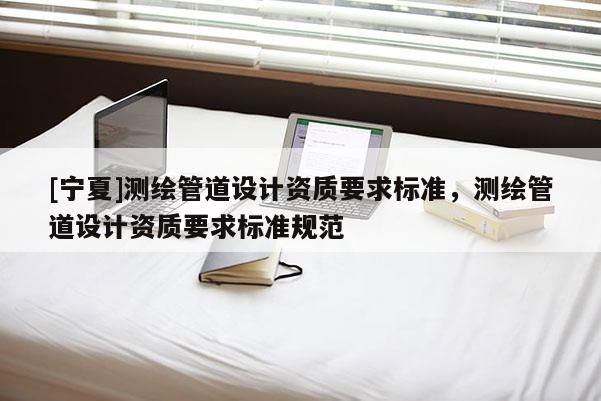 [寧夏]測(cè)繪管道設(shè)計(jì)資質(zhì)要求標(biāo)準(zhǔn)，測(cè)繪管道設(shè)計(jì)資質(zhì)要求標(biāo)準(zhǔn)規(guī)范