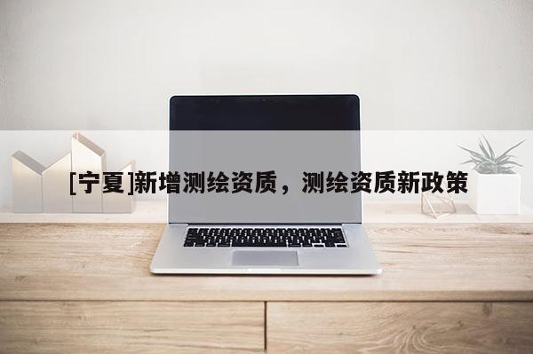 [寧夏]新增測(cè)繪資質(zhì)，測(cè)繪資質(zhì)新政策