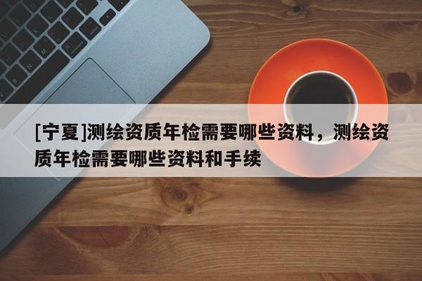 [寧夏]測繪資質(zhì)年檢需要哪些資料，測繪資質(zhì)年檢需要哪些資料和手續(xù)