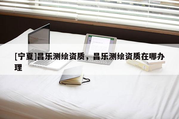 [寧夏]昌樂測繪資質(zhì)，昌樂測繪資質(zhì)在哪辦理