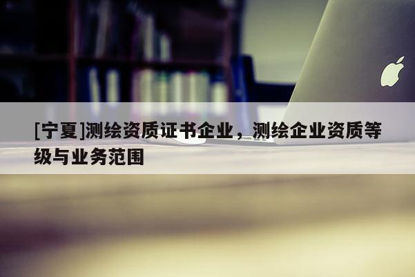 [寧夏]測繪資質(zhì)證書企業(yè)，測繪企業(yè)資質(zhì)等級與業(yè)務范圍