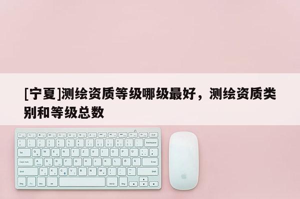 [寧夏]測繪資質(zhì)等級(jí)哪級(jí)最好，測繪資質(zhì)類別和等級(jí)總數(shù)
