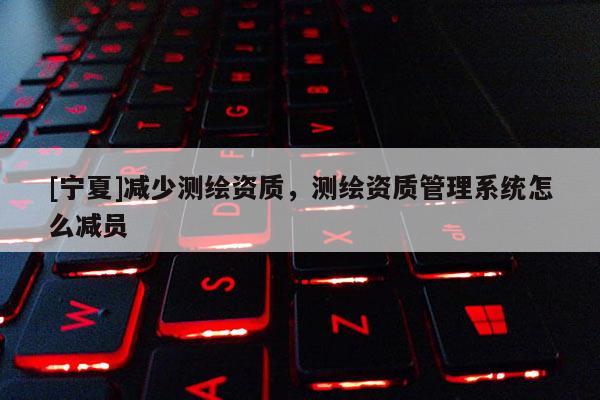 [寧夏]減少測(cè)繪資質(zhì)，測(cè)繪資質(zhì)管理系統(tǒng)怎么減員