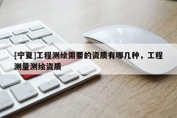 [寧夏]工程測繪需要的資質(zhì)有哪幾種，工程測量測繪資質(zhì)