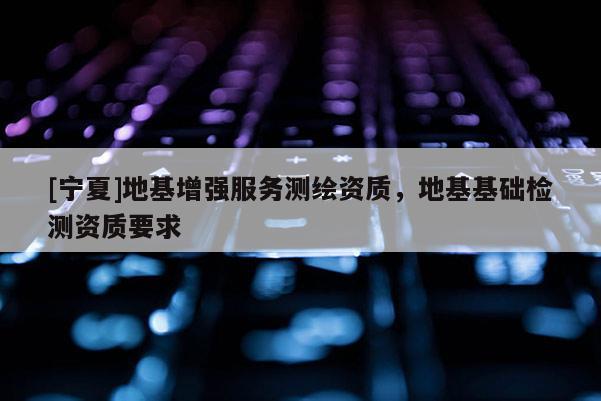 [寧夏]地基增強(qiáng)服務(wù)測(cè)繪資質(zhì)，地基基礎(chǔ)檢測(cè)資質(zhì)要求