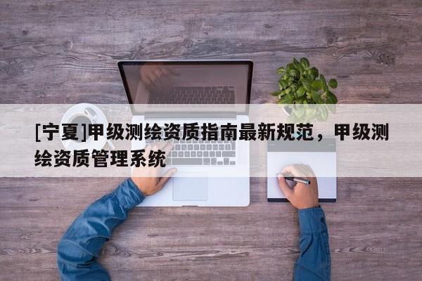 [寧夏]甲級(jí)測(cè)繪資質(zhì)指南最新規(guī)范，甲級(jí)測(cè)繪資質(zhì)管理系統(tǒng)