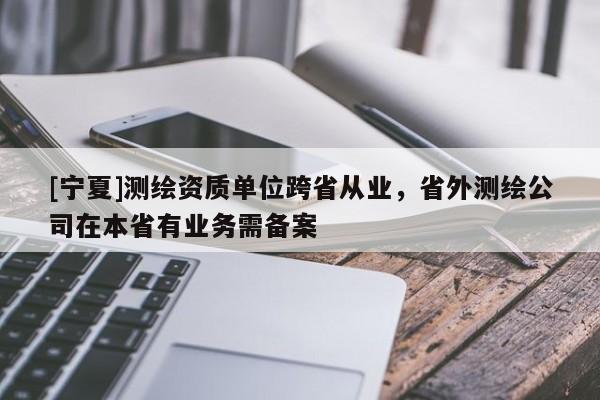 [寧夏]測(cè)繪資質(zhì)單位跨省從業(yè)，省外測(cè)繪公司在本省有業(yè)務(wù)需備案