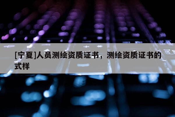 [寧夏]人員測繪資質(zhì)證書，測繪資質(zhì)證書的式樣