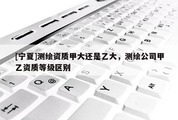 [寧夏]測(cè)繪資質(zhì)甲大還是乙大，測(cè)繪公司甲乙資質(zhì)等級(jí)區(qū)別