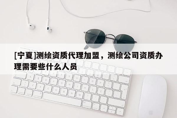 [寧夏]測繪資質(zhì)代理加盟，測繪公司資質(zhì)辦理需要些什么人員