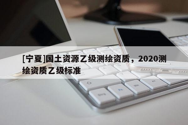 [寧夏]國土資源乙級測繪資質(zhì)，2020測繪資質(zhì)乙級標準