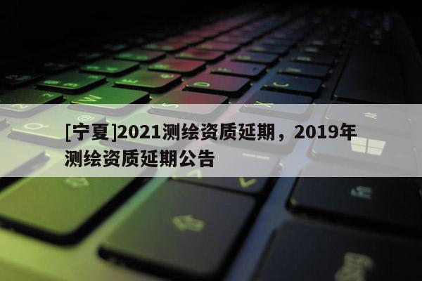 [寧夏]2021測繪資質(zhì)延期，2019年測繪資質(zhì)延期公告