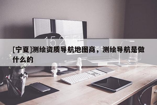 [寧夏]測繪資質(zhì)導(dǎo)航地圖商，測繪導(dǎo)航是做什么的