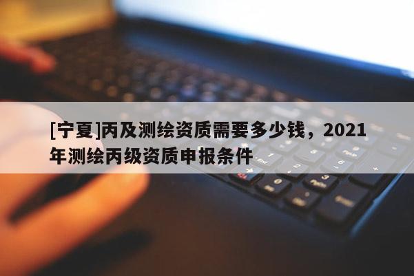 [寧夏]丙及測繪資質(zhì)需要多少錢，2021年測繪丙級資質(zhì)申報條件