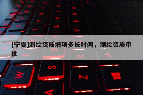 [寧夏]測繪資質(zhì)增項多長時間，測繪資質(zhì)審批