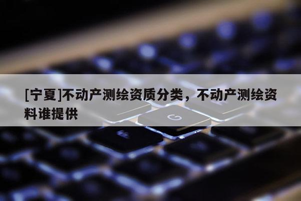 [寧夏]不動(dòng)產(chǎn)測(cè)繪資質(zhì)分類(lèi)，不動(dòng)產(chǎn)測(cè)繪資料誰(shuí)提供