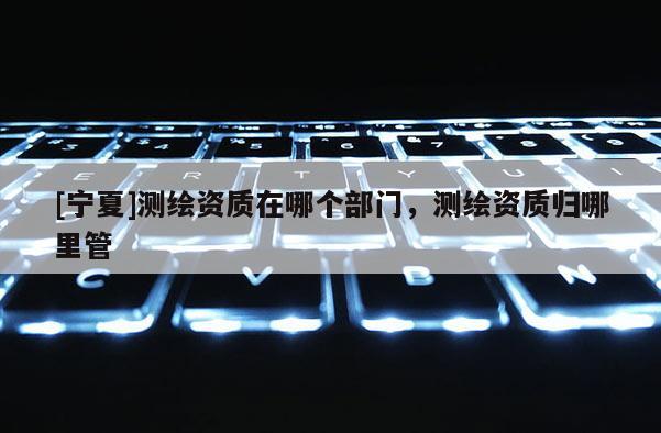 [寧夏]測(cè)繪資質(zhì)在哪個(gè)部門，測(cè)繪資質(zhì)歸哪里管