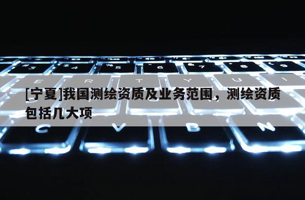 [寧夏]我國測(cè)繪資質(zhì)及業(yè)務(wù)范圍，測(cè)繪資質(zhì)包括幾大項(xiàng)
