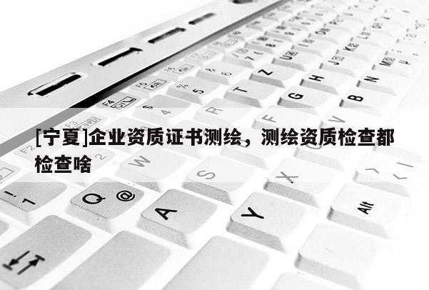 [寧夏]企業(yè)資質(zhì)證書測(cè)繪，測(cè)繪資質(zhì)檢查都檢查啥