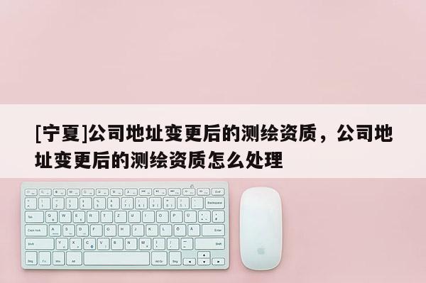 [寧夏]公司地址變更后的測繪資質，公司地址變更后的測繪資質怎么處理