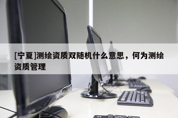 [寧夏]測(cè)繪資質(zhì)雙隨機(jī)什么意思，何為測(cè)繪資質(zhì)管理