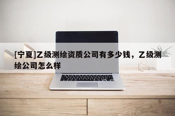 [寧夏]乙級(jí)測(cè)繪資質(zhì)公司有多少錢，乙級(jí)測(cè)繪公司怎么樣