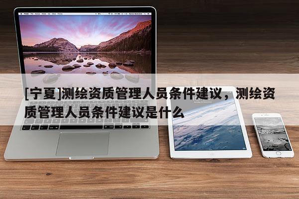 [寧夏]測繪資質(zhì)管理人員條件建議，測繪資質(zhì)管理人員條件建議是什么