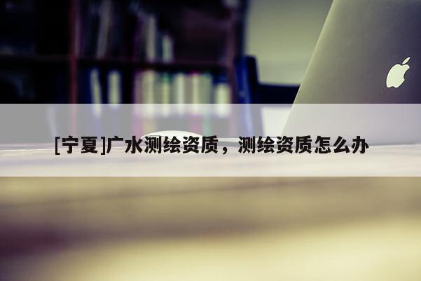 [寧夏]廣水測(cè)繪資質(zhì)，測(cè)繪資質(zhì)怎么辦